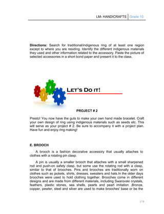 LM- HANDICRAFTS Grade 10
179
Directions: Search for traditional/indigenous ring of at least one region
except to where you are residing. Identify the different indigenous materials
they used and other information related to the accessory. Paste the picture of
selected accessories in a short bond paper and present it to the class.
PROJECT # 2
Presto! You now have the guts to make your own hand made bracelet. Craft
your own design of ring using indigenous materials such as seeds etc. This
will serve as your project # 2. Be sure to accompany it with a project plan.
Have fun and enjoy ring making!
E. BROOCH
A brooch is a fashion decorative accessory that usually attaches to
clothes with a rotating pin clasp.
A pin is usually a smaller brooch that attaches with a small sharpened
rod and push-on safety clasp, but some use the rotating rod with a clasp,
similar to that of brooches. Pins and brooches are traditionally worn on
clothes such as jackets, shirts, dresses, sweaters and hats.In the older days
brooches were used to hold clothing together. Brooches come in different
designs and are made from different materials, including Swarovski crystals,
feathers, plastic stones, sea shells, pearls and pearl imitation .Bronze,
copper, pewter, steel and silver are used to make brooches' base or be the
L
Le
et
t’
’s
s D
Do
o i
it
t!
!
 