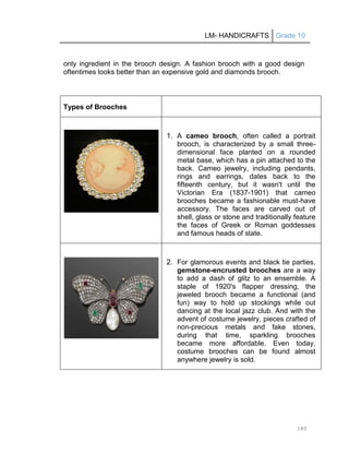 LM- HANDICRAFTS Grade 10
180
only ingredient in the brooch design. A fashion brooch with a good design
oftentimes looks better than an expensive gold and diamonds brooch.
Types of Brooches
1. A cameo brooch, often called a portrait
brooch, is characterized by a small three-
dimensional face planted on a rounded
metal base, which has a pin attached to the
back. Cameo jewelry, including pendants,
rings and earrings, dates back to the
fifteenth century, but it wasn't until the
Victorian Era (1837-1901) that cameo
brooches became a fashionable must-have
accessory. The faces are carved out of
shell, glass or stone and traditionally feature
the faces of Greek or Roman goddesses
and famous heads of state.
2. For glamorous events and black tie parties,
gemstone-encrusted brooches are a way
to add a dash of glitz to an ensemble. A
staple of 1920's flapper dressing, the
jeweled brooch became a functional (and
fun) way to hold up stockings while out
dancing at the local jazz club. And with the
advent of costume jewelry, pieces crafted of
non-precious metals and fake stones,
during that time, sparkling brooches
became more affordable. Even today,
costume brooches can be found almost
anywhere jewelry is sold.
 