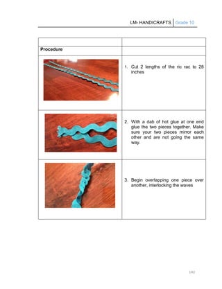 LM- HANDICRAFTS Grade 10
182
Procedure
1. Cut 2 lengths of the ric rac to 28
inches
2. With a dab of hot glue at one end
glue the two pieces together. Make
sure your two pieces mirror each
other and are not going the same
way.
3. Begin overlapping one piece over
another, interlocking the waves
 