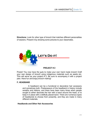 LM- HANDICRAFTS Grade 10
185
Directions: Look for other type of brooch that matches different personalities
of wearers. Present it by showing some pictures to your classmates.
PROJECT # 2
Presto! You now have the guts to make your own hand made brooch Craft
your own design of brooch using indigenous materials such as seeds etc.
This will serve as your project # 2. Be sure to accompany it with a project
plan. Have fun and enjoy brooch making!
F. HEADBAND
A headband can be a functional or decorative hair accessory
and sometimes both. Predecessors of the headband in history include
wreaths and ribbons, and there have been many times when people
sought to either decorate the hair with a band around the head, or to
keep it in place with a skillfully placed band. There are numerous types
of headbands to choose from presently, and they are made in many
different materials.
Headbands and Other Hair Accessories
L
Le
et
t’
’s
s D
Do
o i
it
t!
!
 
