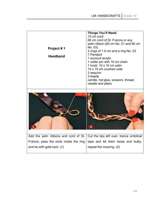 LM- HANDICRAFTS Grade 10
188
Project # 1
Headband
Things You’ll Need:
15 cm cord
60 cm cord of St. Francis or any
satin ribbon (60 cm No. 01 and 60 cm
No. 03)
2 rings of 1.5 cm and a ring No. 03
1 Pendant
1 account acrylic
1 cotter pin with 10 cm chain
1 hook: 10 x 10 cm satin
10 x 10 cm crushed voile
3 sequins
3 beads
candle, hot glue, scissors, thread,
needle and pliers
Add the satin ribbons and cord of St.
Francis, pass the ends inside the ring
and tie with gold cord. (1)
Cut the tips left over. trance umbilical
tape and let them loose and bulky.
repeat the mooring. (2)
 