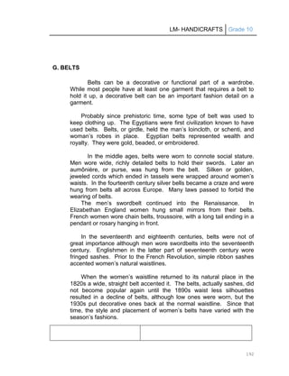 LM- HANDICRAFTS Grade 10
192
G. BELTS
Belts can be a decorative or functional part of a wardrobe.
While most people have at least one garment that requires a belt to
hold it up, a decorative belt can be an important fashion detail on a
garment.
Probably since prehistoric time, some type of belt was used to
keep clothing up. The Egyptians were first civilization known to have
used belts. Belts, or girdle, held the man’s loincloth, or schenti, and
woman’s robes in place. Egyptian belts represented wealth and
royalty. They were gold, beaded, or embroidered.
In the middle ages, belts were worn to connote social stature.
Men wore wide, richly detailed belts to hold their swords. Later an
aumônière, or purse, was hung from the belt. Silken or golden,
jeweled cords which ended in tassels were wrapped around women’s
waists. In the fourteenth century silver bells became a craze and were
hung from belts all across Europe. Many laws passed to forbid the
wearing of belts.
The men’s swordbelt continued into the Renaissance. In
Elizabethan England women hung small mirrors from their belts.
French women wore chain belts, troussoire, with a long tail ending in a
pendant or rosary hanging in front.
In the seventeenth and eighteenth centuries, belts were not of
great importance although men wore swordbelts into the seventeenth
century. Englishmen in the latter part of seventeenth century wore
fringed sashes. Prior to the French Revolution, simple ribbon sashes
accented women’s natural waistlines.
When the women’s waistline returned to its natural place in the
1820s a wide, straight belt accented it. The belts, actually sashes, did
not become popular again until the 1890s waist less silhouettes
resulted in a decline of belts, although low ones were worn, but the
1930s put decorative ones back at the normal waistline. Since that
time, the style and placement of women’s belts have varied with the
season’s fashions.
 