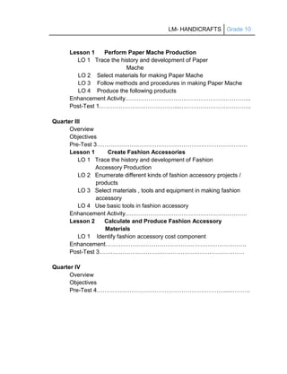 LM- HANDICRAFTS Grade 10
Lesson 1 Perform Paper Mache Production
LO 1 Trace the history and development of Paper
Mache
LO 2 Select materials for making Paper Mache
LO 3 Follow methods and procedures in making Paper Mache
LO 4 Produce the following products
Enhancement Activity………………………………………………………..
Post-Test 1…………………………………...……………………………….
Quarter III
Overview
Objectives
Pre-Test 3……………………………………………………………………
Lesson 1 Create Fashion Accessories
LO 1 Trace the history and development of Fashion
Accessory Production
LO 2 Enumerate different kinds of fashion accessory projects /
products
LO 3 Select materials , tools and equipment in making fashion
accessory
LO 4 Use basic tools in fashion accessory
Enhancement Activity………………………………………………………
Lesson 2 Calculate and Produce Fashion Accessory
Materials
LO 1 Identify fashion accessory cost component
Enhancement……………………………………………………………….
Post-Test 3…………………………………………………………………
Quarter IV
Overview
Objectives
Pre-Test 4…………………………………………………………....……….
 