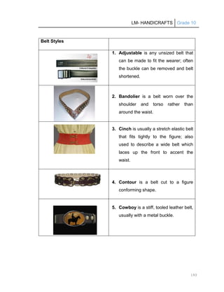 LM- HANDICRAFTS Grade 10
193
Belt Styles
1. Adjustable is any unsized belt that
can be made to fit the wearer; often
the buckle can be removed and belt
shortened.
2. Bandolier is a belt worn over the
shoulder and torso rather than
around the waist.
3. Cinch is usually a stretch elastic belt
that fits tightly to the figure; also
used to describe a wide belt which
laces up the front to accent the
waist.
4. Contour is a belt cut to a figure
conforming shape.
5. Cowboy is a stiff, tooled leather belt,
usually with a metal buckle.
 