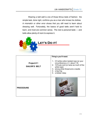 LM- HANDICRAFTS Grade 10
196
Wearing a belt well is one of those litmus tests of fashion: the
simple task, done right, confirms you as a man who knows his clothes.
A mismatch or other error shows that you still need to learn about
dressing well. Fortunately, the basics of good belts aren’t hard to
learn, and most are common sense. The rest is personal taste — and
belts allow plenty of room to express it.
Project # 1
SAILOR’S BELT
Thing’s you’ll need:
1. 5 ft white cotton twisted rope (or your
circumference x 2 + about 1 ft)
2. 10 ft jute cord (or twice as much of the
white rope)
3. strong white thread and a needle
4. a big ring
5. a lobster clasp
PROCEDURE
L
Le
et
t’
’s
s D
Do
o i
it
t!
!
 