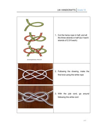 LM- HANDICRAFTS Grade 10
197
1. Cut the hemp rope in half, and all
the three strands in half (so I had 6
strands of 2.5 ft each)
2. Following the drawing, make the
first knot using the white rope
3. With the jute cord, go around
following the white cord
 