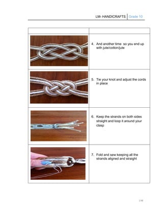 LM- HANDICRAFTS Grade 10
198
4. And another time so you end up
with jute/cotton/jute
5. Tie your knot and adjust the cords
in place
6. Keep the strands on both sides
straight and loop it around your
clasp
7. Fold and sew keeping all the
strands aligned and straight
 