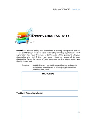 LM- HANDICRAFTS Grade 10
201
Directions: Narrate briefly your experience in crafting your project on belt.
Then, identify the good values you developed by providing symbols and short
explanation. You have 10 minutes to do this. After which, go around with your
classmates and find if there are same values as answered by your
classmates. Write the name of your classmate on the values which you
shared in common.
Example: Good Listener. I learned to accept feedbacks from my
classmates and to others in making my project more
attractive and better.
MY JOURNAL
The Good Values I developed:
E
En
nh
ha
an
nc
ce
em
me
en
nt
t a
ac
ct
ti
iv
vi
it
ty
y 1
1
1
11
1A
Ac
ct
ti
iv
vi
it
ty
y
 