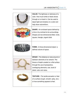 LM- HANDICRAFTS Grade 10
204
VALUE- The lightness or darkness of a
color. How much white or black shows
through or is mixed in. Can be used to
depict light and shadow on a color and
help show volume/form.
SHAPE - An enclosed space defined by
a line or by contrast to its surroundings.
Shapes are two-dimensional (flat): circle,
square, triangle, organic blob
FORM - A three-dimensional object: a
defined volume of space.
SPACE - The distance or area around or
between elements of an artwork. The
illusion of depth created on a flat surface
through the use of perspective,
overlapping elements, size, level of
detail, color and value.
TEXTURE - The tactile sensation or feel
of a surface (rough, smooth, spiky, etc.)
or how something appears to feel.
 