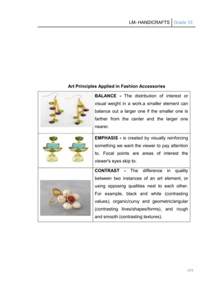 LM- HANDICRAFTS Grade 10
205
Art Principles Applied in Fashion Accessories
BALANCE - The distribution of interest or
visual weight in a work.a smaller element can
balance out a larger one if the smaller one is
farther from the center and the larger one
nearer.
EMPHASIS - is created by visually reinforcing
something we want the viewer to pay attention
to. Focal points are areas of interest the
viewer's eyes skip to.
CONTRAST - The difference in quality
between two instances of an art element, or
using opposing qualities next to each other.
For example, black and white (contrasting
values), organic/curvy and geometric/angular
(contrasting lines/shapes/forms), and rough
and smooth (contrasting textures).
 