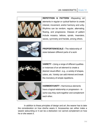 LM- HANDICRAFTS Grade 10
206
REPETITION & PATTERN -Repeating art
elements in regular or cyclical fashion to create
interest, movement, and/or harmony and unity.
Rhythms can be random, regular, alternating,
flowing, and progressive. Classes of pattern
include mosaics, lattices, spirals, meanders,
waves, symmetry and fractals, among others.
PROPORTION/SCALE - The relationship of
sizes between different parts of a work
VARIETY - Using a range of different qualities
or instances of an art element to create a
desired visual effect - e.g., a variety of shapes,
colors, etc. Variety can add interest and break
the monotony of simple repetitions.
HARMONY/UNITY - Harmonious elements
have a logical relationship or progression - in
some way they work together and complement
each other.
In addition to these principles of design and art ,the wearer has to take
the consideration on how she/he wears it. Accessories can either make a
wearer astounding or it can be a distraction nor cannot complement on how
he or she wears it.
 