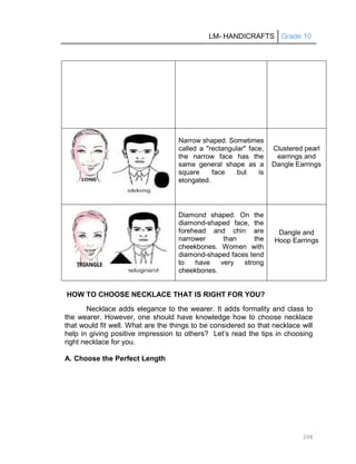 LM- HANDICRAFTS Grade 10
208
Narrow shaped. Sometimes
called a "rectangular" face,
the narrow face has the
same general shape as a
square face but is
elongated.
Clustered pearl
earrings and
Dangle Earrings
Diamond shaped. On the
diamond-shaped face, the
forehead and chin are
narrower than the
cheekbones. Women with
diamond-shaped faces tend
to have very strong
cheekbones.
Dangle and
Hoop Earrings
HOW TO CHOOSE NECKLACE THAT IS RIGHT FOR YOU?
Necklace adds elegance to the wearer. It adds formality and class to
the wearer. However, one should have knowledge how to choose necklace
that would fit well. What are the things to be considered so that necklace will
help in giving positive impression to others? Let’s read the tips in choosing
right necklace for you.
A. Choose the Perfect Length
 