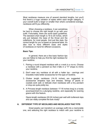 LM- HANDICRAFTS Grade 10
209
Most necklaces measure one of several standard lengths, but you’ll
find there’s a huge variation of styles within each length category. If
your overall build is larger or smaller than what’s considered average,
necklaces will fit you differently.
When choosing a necklace, it can sometimes
be hard to choose the right length to go with your
outfit. Fortunately, there are some basic guidelines.
The standard chain length is 16 to 20 inches, which
sits just between the base of the throat and the
collarbone, for most people. And just like style, the
correct length for you is based on personal taste. It's
also nice to have different sizes and styles
of necklaces on hand for different occasions.
Basic Tips:
In general, there are a few basic fashion tips
you can follow to help you find the right necklace for
your neckline:
1. Pairing a round shaped necklace with a v-neck is a no-no. Choose
a necklace with a pendant so that it falls in a "V" shape to mimic
your neckline.
2. Don't wear any necklace at all with a halter top - earrings and
bracelets make better accessories for this type of neckline.
3. Choker length necklaces (14-16 inches) are suggested to
accessorize strapless tops and dresses. Strings of pearls or
crystals work well, or delicate chain necklaces with a tiny pendant
or drop are quite pretty too.
4. A Princess length necklace (between 17-18 inches long) is a lovely
accompaniment to a plunging neckline, and especially for evening
gowns with this feature.
5. Opera length necklaces (22-24 inches) pair well with turtleneck tops
and can really complete the look nicely!
A. DIFFERENT TYPE OF NECKLINES AND NECKLACES THAT FITS
Great jewelry can transform an average outfit into a memorable
one, and selecting the right necklace to match with your neckline is
 