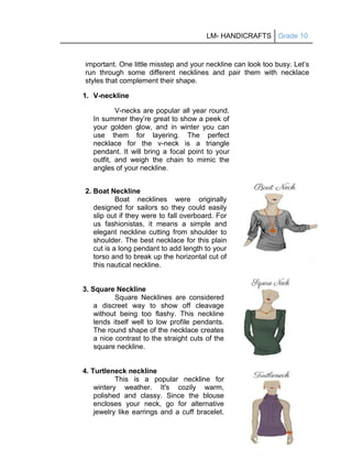 LM- HANDICRAFTS Grade 10
210
important. One little misstep and your neckline can look too busy. Let’s
run through some different necklines and pair them with necklace
styles that complement their shape.
1. V-neckline
V-necks are popular all year round.
In summer they’re great to show a peek of
your golden glow, and in winter you can
use them for layering. The perfect
necklace for the v-neck is a triangle
pendant. It will bring a focal point to your
outfit, and weigh the chain to mimic the
angles of your neckline.
2. Boat Neckline
Boat necklines were originally
designed for sailors so they could easily
slip out if they were to fall overboard. For
us fashionistas, it means a simple and
elegant neckline cutting from shoulder to
shoulder. The best necklace for this plain
cut is a long pendant to add length to your
torso and to break up the horizontal cut of
this nautical neckline.
3. Square Neckline
Square Necklines are considered
a discreet way to show off cleavage
without being too flashy. This neckline
lends itself well to low profile pendants.
The round shape of the necklace creates
a nice contrast to the straight cuts of the
square neckline.
4. Turtleneck neckline
This is a popular neckline for
wintery weather. It's cozily warm,
polished and classy. Since the blouse
encloses your neck, go for alternative
jewelry like earrings and a cuff bracelet.
 