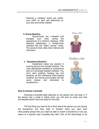 LM- HANDICRAFTS Grade 10
211
Wearing a necklace would just clutter
your outfit, so stick with glamming up
your ears and wrists instead.
5. Scoop Neckline
Scoop-necks are u-shaped and
elongate your neck, giving the
appearance of a slimmer physique. With
exposed collarbones, a double-chain
necklace fills the ―blank canvas‖ nicely.
The second chain adds more interest and
dimension.
6. Sweetheart Neckline
Sweetheart necks are popular in
evening gowns and cocktail dresses. The
most appropriate necklace to accessorize
with is a mid-length beaded necklace. You
don’t want anything hanging low and
breaking up the interesting heart-shaped
neckline, but having some beads will add
some texture and dimension to
compliment it.
How to choose a bracelet
Choosing a bracelet really depends on the person who will wear it. If
the person has a small or dainty wrist, you will want to make sure that
the bracelet doesn’t look too bulky for her wrist.
The first thing you want to do is think about the person you are buying
the bracelet for, are they male or female? Have you seen their
other jewelry pieces that you might be able to match a bracelet to or are you
aware of a specific type of jewelry they like? One of the best things to do
 