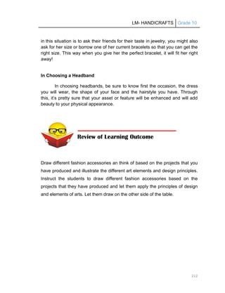 LM- HANDICRAFTS Grade 10
212
in this situation is to ask their friends for their taste in jewelry, you might also
ask for her size or borrow one of her current bracelets so that you can get the
right size. This way when you give her the perfect bracelet, it will fit her right
away!
In Choosing a Headband
In choosing headbands, be sure to know first the occasion, the dress
you will wear, the shape of your face and the hairstyle you have. Through
this, it’s pretty sure that your asset or feature will be enhanced and will add
beauty to your physical appearance.
Draw different fashion accessories an think of based on the projects that you
have produced and illustrate the different art elements and design principles.
Instruct the students to draw different fashion accessories based on the
projects that they have produced and let them apply the principles of design
and elements of arts. Let them draw on the other side of the table.
Review of Learning Outcome
 
