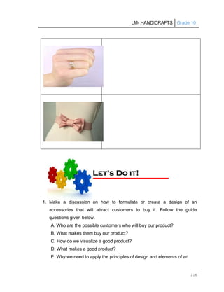 LM- HANDICRAFTS Grade 10
214
1. Make a discussion on how to formulate or create a design of an
accessories that will attract customers to buy it. Follow the guide
questions given below.
A. Who are the possible customers who will buy our product?
B. What makes them buy our product?
C. How do we visualize a good product?
D. What makes a good product?
E. Why we need to apply the principles of design and elements of art
L
Le
et
t’
’s
s D
Do
o i
it
t!
!
 