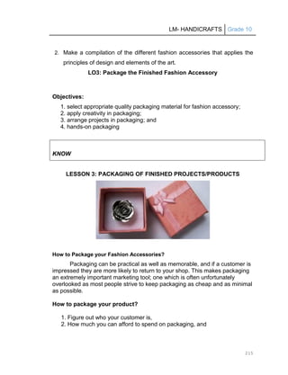 LM- HANDICRAFTS Grade 10
215
2. Make a compilation of the different fashion accessories that applies the
principles of design and elements of the art.
LO3: Package the Finished Fashion Accessory
Objectives:
1. select appropriate quality packaging material for fashion accessory;
2. apply creativity in packaging;
3. arrange projects in packaging; and
4. hands-on packaging
KNOW
LESSON 3: PACKAGING OF FINISHED PROJECTS/PRODUCTS
How to Package your Fashion Accessories?
Packaging can be practical as well as memorable, and if a customer is
impressed they are more likely to return to your shop. This makes packaging
an extremely important marketing tool; one which is often unfortunately
overlooked as most people strive to keep packaging as cheap and as minimal
as possible.
How to package your product?
1. Figure out who your customer is,
2. How much you can afford to spend on packaging, and
 