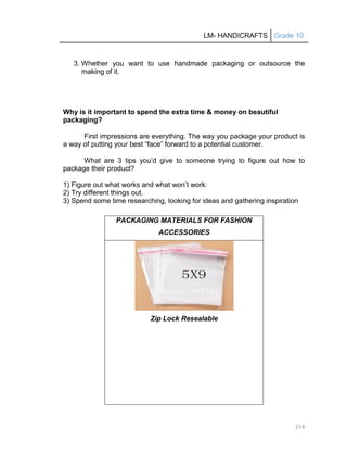 LM- HANDICRAFTS Grade 10
216
3. Whether you want to use handmade packaging or outsource the
making of it.
Why is it important to spend the extra time & money on beautiful
packaging?
First impressions are everything. The way you package your product is
a way of putting your best ―face‖ forward to a potential customer.
What are 3 tips you’d give to someone trying to figure out how to
package their product?
1) Figure out what works and what won’t work:
2) Try different things out.
3) Spend some time researching, looking for ideas and gathering inspiration
PACKAGING MATERIALS FOR FASHION
ACCESSORIES
Zip Lock Resealable
 