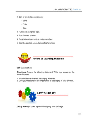 LM- HANDICRAFTS Grade 10
219
1. Sort of products according to:
• Style
• Color
• Size
2. Put labels and price tags.
3. Fold finished product.
4. Pack finished products in cellophane/box
5. Seal the packed products in cellophane/box
Self- Assessment
Directions: Answer the following statement. Write your answer on the
separate paper
.
1. Enumerate the different packaging materials
2. Give your reasons on the importance of packaging in your product.
Group Activity: Make a plan in designing your package.
Review of Learning Outcome
L
Le
et
t’
’s
s D
Do
o i
it
t!
!
 