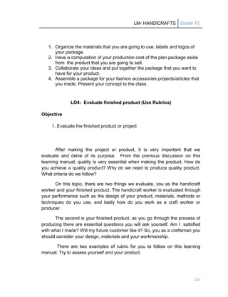 LM- HANDICRAFTS Grade 10
220
1. Organize the materials that you are going to use, labels and logos of
your package.
2. Have a computation of your production cost of the plan package aside
from the product that you are going to sell.
3. Collaborate your ideas and put together the package that you want to
have for your product.
4. Assemble a package for your fashion accessories projects/articles that
you made. Present your concept to the class.
LO4: Evaluate finished product (Use Rubrics)
Objective
1. Evaluate the finished product or project
After making the project or product, it is very important that we
evaluate and delve of its purpose. From the previous discussion on this
learning manual, quality is very essential when making the product. How do
you achieve a quality product? Why do we need to produce quality product.
What criteria do we follow?
On this topic, there are two things we evaluate, you as the handicraft
worker and your finished product. The handicraft worker is evaluated through
your performance such as the design of your product, materials, methods or
techniques do you use, and lastly how do you work as a craft worker or
producer.
The second is your finished product, as you go through the process of
producing there are essential questions you will ask yourself. Am I satisfied
with what I made? Will my future customer like it? So, you as a craftsman you
should consider your design, materials and your workmanship.
There are two examples of rubric for you to follow on this learning
manual. Try to assess yourself and your product.
 