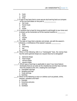 LM- HANDICRAFTS Grade 10
225
b. hook
c. hoop
d. drop
____3. A type of ear back that is more secure stud earring back as compare
to the one that slides on the post is
a. fish hook
b. french hook
c. lever
d. screw
____4. A neckline that is best for long pendant to add length to your torso and
to break up the horizontal cut of the nautical neckline is
a. boat
b. heart
c. square
d. turtle
____5. The style of rings that is slender and simple, set with the wearer’s
birthstone, or birthstone of the wearer’s spouse
a. birth
b. mourning
c. toe
d. wedding
____6. Which of the following refer to a "rectangular" face, the narrow face
has the same general shape as a square face but is elongated?
a. diamond shape
b. heart shape
c. narrow shape
d. square shape
_____7. Which type of earrings is applicable to wear if you have feature
foreheads that are as wide as the cheekbones and the face narrows
from the cheeks to the chin, creating the oval shape?
a. chandelier earrings
b. dangling earrings
c. hoop earrings
d. teardrop
____8. Which of the following is worn on clothes such as jackets, shirts,
dresses, sweaters and hats?
a. bracelet
b. brooches and pins
c. earrings
d. necklace
 