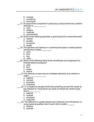 LM- HANDICRAFTS Grade 10
227
b. manage
c. numbering
d. techniques
___17. An aspect that is important in producing a product which has a distinct
attributes is .
a. color
b. designs
c. materials
d. workmanship
___18. Which of the following describes a good product for market demands?
a. colorful
b. durable
c. functional
d. quality
___19. The lightness and darkness in combining the beads in making fashion
accessories is called .
a. color
b. form
c. hue
d. value
___20. Which of the following refers to the smoothness and roughness of a
finished fashion accessory?
a. color
b. form
c. shape
d. texture
____21.The distance or area around or between elements of an artwork is
called .
a. balance
b. contrast
c. emphasis
d. proportion
____22. It is created by visually reinforcing something we want the viewer to
pay attention to. Focal points are areas of interest the viewer's eyes
skip to .
a. balance
b. contrast
c. emphasis
d. proportion
____23. The difference in quality between two instances of an art element, or
using opposing qualities next to each other is called .
a. balance
b. contrast
 