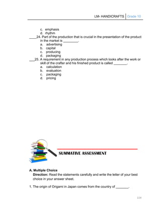 LM- HANDICRAFTS Grade 10
228
c. emphasis
d. rhythm
____24. Part of the production that is crucial in the presentation of the product
in the market is .
a. advertising
b. capital
c. producing
d. packaging
___25. A requirement in any production process which looks after the work or
skill of the crafter and his finished product is called .
a. calculation
b. evaluation
c. packaging
d. pricing
A. Multiple Choice
Direction: Read the statements carefully and write the letter of your best
choice in your answer sheet.
1. The origin of Origami in Japan comes from the country of _______.
SUMMATIVE ASSESSMENT
 