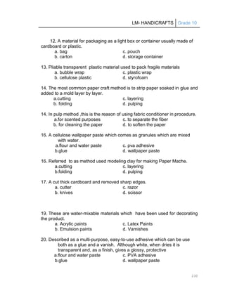 LM- HANDICRAFTS Grade 10
230
12. A material for packaging as a light box or container usually made of
cardboard or plastic.
a. bag c. pouch
b. carton d. storage container
13. Pliable transparent plastic material used to pack fragile materials
a. bubble wrap c. plastic wrap
b. cellulose plastic d. styrofoam
14. The most common paper craft method is to strip paper soaked in glue and
added to a mold layer by layer.
a.cutting c. layering
b. folding d. pulping
14. In pulp method ,this is the reason of using fabric conditioner in procedure.
a.for scented purposes c. to separate the fiber
b. for cleaning the paper d. to soften the paper
16. A cellulose wallpaper paste which comes as granules which are mixed
with water.
a.flour and water paste c. pva adhesive
b.glue d. wallpaper paste
16. Referred to as method used modeling clay for making Paper Mache.
a.cutting c. layering
b.folding d. pulping
17. A cut thick cardboard and removed sharp edges.
a. cutter c. razor
b. knives d. scissor
19. These are water-mixable materials which have been used for decorating
the product.
a. Acrylic paints c. Latex Paints
b. Emulsion paints d. Varnishes
20. Described as a multi-purpose, easy-to-use adhesive which can be use
both as a glue and a vanish. Although white, when dries it is
transparent and, as a finish, gives a glossy, protective
a.flour and water paste c. PVA adhesive
b.glue d. wallpaper paste
 