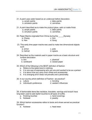 LM- HANDICRAFTS Grade 10
231
21. A paint uses water based as an undercoat before decoration.
a. acrylic paints c. latex paints
b. emulsion paints d. varnishes
21. A paint described as to make the product gloss, satin or matte finish.
a. acrylic paints c. latex paints
b. emulsion paints d. varnishes
22. Paper Mache originated from China during the _____Dynasty
a. Chang c. Hun
b. Han d. Sung
23. This early time paper mache was used to make two dimensional objects
such
a. armor c. pots
b. helmet d. spears
24. Described as the material used in paper mache as a basic structure and
surface decoration
a. box c. plywood
b. cardboard d. waxed paper
25. Which of the following is the BEST definition of fashion
a. Refers to the latest trend in clothing
b. It is one way of expressing who you are and wanted to be as a person
c. It is about how you carry one’s dress and accessories.
d. It is changing and it does not prevails one’s personality
26. In our country,which definition of Fashion we practice?
a. culture c. trending
b. individual’s preference d. western influences
28. A fashionable items like necklace, bracelets, earrings and brooch have
long been used to add stylish touches to all types of outfits.
a. finishing touches c. hand coverings
b. footwear d. jewelry
29. Which fashion accessories refers to boots and shoes served as practical
function?
a. footwear c. head wear
 