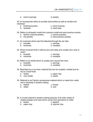 LM- HANDICRAFTS Grade 10
232
b. hand coverings d. jewelry
30. An accessories refers to as belts and buckles as well as necktie and
neckwear
a. finishing touches c. hand covering
b. footwear d. head wear
30. Refers to all jewelry made from precious metal and semi-precious stones
a. fashion costume jewelry c. precious jewelry
b. fine jewelry d. semi-precious jewelry
31. An ornament which was first attached through the ear lobe
a. bracelet c. earrings
b. brooches d. necklace
32. Which ornament that is held by pins and clasp and usually worn near to
neck?
a. bracelet c. earrings
b. brooches d. necklace
33. Refers to an article which is usually worn around the neck.
a. bracelet c. earrings
b. brooches d. necklace
34. Described as a non-toxic material that can be sculpted, molded and air
dry to a hard finish
a. beads c. paper clay
b. coco shells d. seeds
35. Referred to as Fashion accessories material which is made from metal
and a necessity in jewelry making.
a. leather c. thread
b. rattail d. wire
36. A crucial material in jewelry making because of its wide variety of
shapes,designs and uses which comes from gemstone to metal
a. beads c. plastics
b. paper clay d. polymer clay
 
