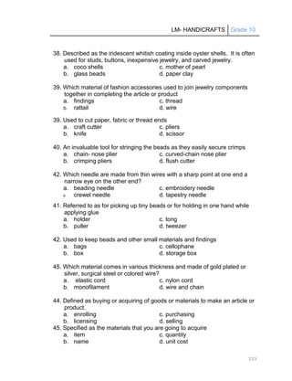 LM- HANDICRAFTS Grade 10
233
38. Described as the iridescent whitish coating inside oyster shells. It is often
used for studs, buttons, inexpensive jewelry, and carved jewelry.
a. coco shells c. mother of pearl
b. glass beads d. paper clay
39. Which material of fashion accessories used to join jewelry components
together in completing the article or product
a. findings c. thread
b. rattail d. wire
39. Used to cut paper, fabric or thread ends
a. craft cutter c. pliers
b. knife d. scissor
40. An invaluable tool for stringing the beads as they easily secure crimps
a. chain- nose plier c. curved-chain nose plier
b. crimping pliers d. flush cutter
42. Which needle are made from thin wires with a sharp point at one end a
narrow eye on the other end?
a. beading needle c. embroidery needle
b. crewel needle d. tapestry needle
41. Referred to as for picking up tiny beads or for holding in one hand while
applying glue
a. holder c. tong
b. puller d. tweezer
42. Used to keep beads and other small materials and findings
a. bags c. cellophane
b. box d. storage box
45. Which material comes in various thickness and made of gold plated or
silver, surgical steel or colored wire?
a. elastic cord c. nylon cord
b. monofilament d. wire and chain
44. Defined as buying or acquiring of goods or materials to make an article or
product.
a. enrolling c. purchasing
b. licensing d. selling
45. Specified as the materials that you are going to acquire
a. item c. quantity
b. name d. unit cost
 