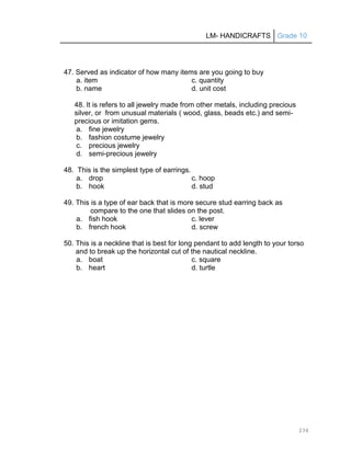 LM- HANDICRAFTS Grade 10
234
47. Served as indicator of how many items are you going to buy
a. item c. quantity
b. name d. unit cost
48. It is refers to all jewelry made from other metals, including precious
silver, or from unusual materials ( wood, glass, beads etc.) and semi-
precious or imitation gems.
a. fine jewelry
b. fashion costume jewelry
c. precious jewelry
d. semi-precious jewelry
48. This is the simplest type of earrings.
a. drop c. hoop
b. hook d. stud
49. This is a type of ear back that is more secure stud earring back as
compare to the one that slides on the post.
a. fish hook c. lever
b. french hook d. screw
50. This is a neckline that is best for long pendant to add length to your torso
and to break up the horizontal cut of the nautical neckline.
a. boat c. square
b. heart d. turtle
 