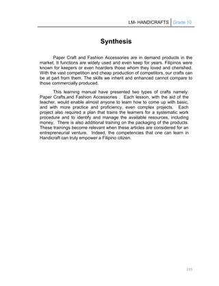 LM- HANDICRAFTS Grade 10
235
Synthesis
Paper Craft and Fashion Accessories are in demand products in the
market. It functions are widely used and even keep for years. Filipinos were
known for keepers or even hoarders those whom they loved and cherished.
With the vast competition and cheap production of competitors, our crafts can
be at part from them. The skills we inherit and enhanced cannot compare to
those commercially produced.
This learning manual have presented two types of crafts namely:
Paper Crafts,and Fashion Accessories . Each lesson, with the aid of the
teacher, would enable almost anyone to learn how to come up with basic,
and with more practice and proficiency, even complex projects. Each
project also required a plan that trains the learners for a systematic work
procedure and to identify and manage the available resources, including
money. There is also additional training on the packaging of the products.
These trainings become relevant when these articles are considered for an
entrepreneurial venture. Indeed, the competencies that one can learn in
Handicraft can truly empower a Filipino citizen.
 