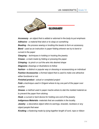 LM- HANDICRAFTS Grade 10
236
Accessory - an object that is added or adorned in the body to put emphasis
Adhesive - a material that stick or to clasp on something
Beading - the process sewing or knotting the beads to form an accessory.
Bend - used as an instruction in paper folding wherein we try to bend or
curved in the paper
Clasping - techniques in holding or hooking the jewelry
Crease - a mark made by folding or pressing the paper
Crimping - to pinch or curl the wire into desired shape
Diagrams- drawings or illustrations to follow
fashion - a distinct or popular way or dressing or accessorizing an individual
Fashion Accessories- a formed object that is used to make one attractive
either functional or not.
Finished product - actual or completed project
Fold- a technique used in Origami where to lay one part of the paper over
another
Grease- a method used in paper mache where to dab the molded material as
to prevent the paper from sticking
Hook- a curved or bent device for holding one end of the jewelry
Indigenous Materials- materials that are available in the locality.
Jewelry - a decorative object refers to earrings, bracelet, necklace or any
object people that wear
Knotting- a fastening made by tying together length of cord, rope or ribbon
GLOSSARY
 