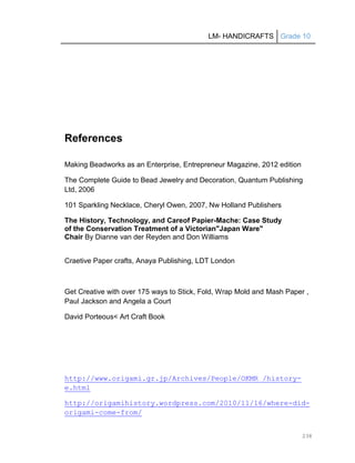 LM- HANDICRAFTS Grade 10
238
References
Making Beadworks as an Enterprise, Entrepreneur Magazine, 2012 edition
The Complete Guide to Bead Jewelry and Decoration, Quantum Publishing
Ltd, 2006
101 Sparkling Necklace, Cheryl Owen, 2007, Nw Holland Publishers
The History, Technology, and Careof Papier-Mache: Case Study
of the Conservation Treatment of a Victorian"Japan Ware"
Chair By Dianne van der Reyden and Don Williams
Craetive Paper crafts, Anaya Publishing, LDT London
Get Creative with over 175 ways to Stick, Fold, Wrap Mold and Mash Paper ,
Paul Jackson and Angela a Court
David Porteous< Art Craft Book
http://www.origami.gr.jp/Archives/People/OKMR_/history-
e.html
http://origamihistory.wordpress.com/2010/11/16/where-did-
origami-come-from/
 