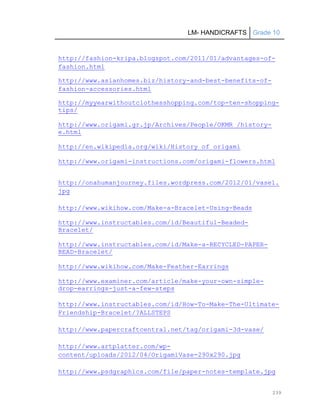 LM- HANDICRAFTS Grade 10
239
http://fashion-kripa.blogspot.com/2011/01/advantages-of-
fashion.html
http://www.asianhomes.biz/history-and-best-benefits-of-
fashion-accessories.html
http://myyearwithoutclothesshopping.com/top-ten-shopping-
tips/
http://www.origami.gr.jp/Archives/People/OKMR_/history-
e.html
http://en.wikipedia.org/wiki/History_of_origami
http://www.origami-instructions.com/origami-flowers.html
http://onahumanjourney.files.wordpress.com/2012/01/vase1.
jpg
http://www.wikihow.com/Make-a-Bracelet-Using-Beads
http://www.instructables.com/id/Beautiful-Beaded-
Bracelet/
http://www.instructables.com/id/Make-a-RECYCLED-PAPER-
BEAD-Bracelet/
http://www.wikihow.com/Make-Feather-Earrings
http://www.examiner.com/article/make-your-own-simple-
drop-earrings-just-a-few-steps
http://www.instructables.com/id/How-To-Make-The-Ultimate-
Friendship-Bracelet/?ALLSTEPS
http://www.papercraftcentral.net/tag/origami-3d-vase/
http://www.artplatter.com/wp-
content/uploads/2012/04/OrigamiVase-290x290.jpg
http://www.psdgraphics.com/file/paper-notes-template.jpg
 