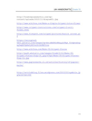 LM- HANDICRAFTS Grade 10
241
http://howdidyoumakethis.com/wp-
content/uploads/2012/11/diagram01.jpg
http://www.wikihow.com/Make-a-Simple-Origami-Lotus-Flower
http://www.origami-instructions.com/origami-2-unit-
flower.html
http://www.fishgoth.com/origami/pictures/basics_arrows.gi
f
https://encrypted-
tbn1.gstatic.com/images?q=tbn:ANd9GcRKwyyDJNgk_9l4qkvehsg
wy0wQXfVpNxDjNCCxiEiVkfWfYrva
http://www.wikihow.com/Make-3D-Origami-Pieces
http://pad2.whstatic.com/images/thumb/2/2c/Make-3D-
Origami-Pieces-Step-16.jpg/670px-Make-3D-Origami-Pieces-
Step-16.jpg
http://www.papiermache.co.uk/articles/history-of-papier-
mache/
http://artclubblog.files.wordpress.com/2010/03/symbols.jp
g?w=227&h=300
 