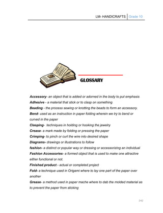 LM- HANDICRAFTS Grade 10
242
Accessory- an object that is added or adorned in the body to put emphasis
Adhesive - a material that stick or to clasp on something
Beading - the process sewing or knotting the beads to form an accessory.
Bend- used as an instruction in paper folding wherein we try to bend or
curved in the paper
Clasping- techniques in holding or hooking the jewelry
Crease- a mark made by folding or pressing the paper
Crimping- to pinch or curl the wire into desired shape
Diagrams- drawings or illustrations to follow
fashion- a distinct or popular way or dressing or accessorizing an individual
Fashion Accessories- a formed object that is used to make one attractive
either functional or not.
Finished product - actual or completed project
Fold- a technique used in Origami where to lay one part of the paper over
another
Grease- a method used in paper mache where to dab the molded material as
to prevent the paper from sticking
GLOSSARY
 