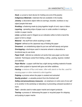 LM- HANDICRAFTS Grade 10
243
Hook- a curved or bent device for holding one end of the jewelry
Indigenous Materials- materials that are available in the locality.
Jewelry- a decorative object refers to earrings, bracelet, necklace or any
object people that wear
Knotting- a fastening made by tying together length of cord, rope or ribbon
Layering - spreading strips of paper over or under another in making a
molder or paper mache
Lines- symbols used in Origami as an indication either to fold or bend the
paper to form a shape
Material – the stuff from which anything is made
Origami- defined as the Japanese way of folding the paper
Ornament - an embellishing object to put one self with beauty and grace
Overlapping- a technique used in macrame wherein a decorative or
functional way to use knots
Paper Craft- referred as collection art works that uses paper as the main
material. Techniques varied from folding, cutting , pasting, layered, molded
and stitched.
Paper Mache - a paper craft that has a light strong molding material of waste
paper either pulped or layered with glue and other additives.
Pasting- a mixture of flour and water, often with starch or the like, used for
causing paper or other material to stick together.
Pulping- a process where the paper is soaked and extracted
Quality product - a valuable product from the finished craft
Safety and precautionary measures - an emphasis on extra care of one self
or to another in the workshop or laboratory in preventing untoward accident or
harm.
Tool – utensils used to make paper maché and origami products
Tearing- a process of distressing the paper or recycled paper for stripping
and pulping in paper mache
 