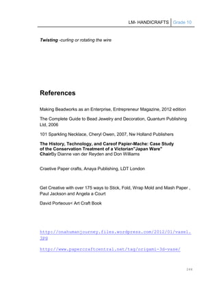 LM- HANDICRAFTS Grade 10
244
Twisting -curling or rotating the wire
References
Making Beadworks as an Enterprise, Entrepreneur Magazine, 2012 edition
The Complete Guide to Bead Jewelry and Decoration, Quantum Publishing
Ltd, 2006
101 Sparkling Necklace, Cheryl Owen, 2007, Nw Holland Publishers
The History, Technology, and Careof Papier-Mache: Case Study
of the Conservation Treatment of a Victorian"Japan Ware"
ChairBy Dianne van der Reyden and Don Williams
Craetive Paper crafts, Anaya Publishing, LDT London
Get Creative with over 175 ways to Stick, Fold, Wrap Mold and Mash Paper ,
Paul Jackson and Angela a Court
David Porteous< Art Craft Book
http://onahumanjourney.files.wordpress.com/2012/01/vase1.
jpg
http://www.papercraftcentral.net/tag/origami-3d-vase/
 