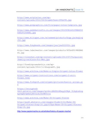 LM- HANDICRAFTS Grade 10
245
http://www.artplatter.com/wp-
content/uploads/2012/04/OrigamiVase-290x290.jpg
http://www.psdgraphics.com/file/paper-notes-template.jpg
http://www.sedddalcrafts.co.uk/images/C6%20CELLO%20BAGS%2
0SELF%20SEAL.jpg
http://www.klltapes.com.tw/newweb/products/bopp_packaging
/02.jpg
http://www.foxybeads.com/images/jea/jea022202c.jpg
http://www.labelmaster.com/images/products/400x400/KBUBAG
45.jpg
http://loveshav.com/wp-content/uploads/2013/07/Turquoise-
Jewelry-necklace-For-Men.jpg
http://howdidyoumakethis.com/wp-
content/uploads/2012/11/diagram01.jpg
http://www.wikihow.com/Make-a-Simple-Origami-Lotus-Flower
http://www.origami-instructions.com/origami-2-unit-
flower.html
http://www.fishgoth.com/origami/pictures/basics_arrows.gi
f
https://encrypted-
tbn1.gstatic.com/images?q=tbn:ANd9GcRKwyyDJNgk_9l4qkvehsg
wy0wQXfVpNxDjNCCxiEiVkfWfYrva
http://www.wikihow.com/Make-3D-Origami-Pieces
http://pad2.whstatic.com/images/thumb/2/2c/Make-3D-
Origami-Pieces-Step-16.jpg/670px-Make-3D-Origami-Pieces-
Step-16.jpg
http://www.papiermache.co.uk/articles/history-of-papier-mache/
 