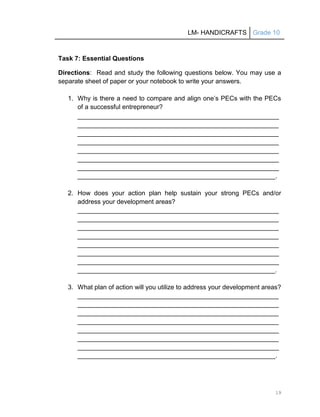 LM- HANDICRAFTS Grade 10
19
Task 7: Essential Questions
Directions: Read and study the following questions below. You may use a
separate sheet of paper or your notebook to write your answers.
1. Why is there a need to compare and align one’s PECs with the PECs
of a successful entrepreneur?
________________________________________________________
________________________________________________________
________________________________________________________
________________________________________________________
________________________________________________________
________________________________________________________
________________________________________________________
_______________________________________________________.
2. How does your action plan help sustain your strong PECs and/or
address your development areas?
________________________________________________________
________________________________________________________
________________________________________________________
________________________________________________________
________________________________________________________
________________________________________________________
________________________________________________________
_______________________________________________________.
3. What plan of action will you utilize to address your development areas?
________________________________________________________
________________________________________________________
________________________________________________________
________________________________________________________
________________________________________________________
________________________________________________________
________________________________________________________
_______________________________________________________.
 