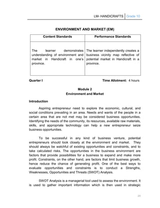 LM- HANDICRAFTS Grade 10
20
ENVIRONMENT AND MARKET (EM)
Content Standards Performance Standards
The learner demonstrates
understanding of environment and
market in Handicraft in one’s
province.
The learner independently creates a
business vicinity map reflective of
potential market in Handicraft in a
province.
Quarter I Time Allotment: 4 hours
Module 2
Environment and Market
Introduction
Aspiring entrepreneur need to explore the economic, cultural, and
social conditions prevailing in an area. Needs and wants of the people in a
certain area that are not met may be considered business opportunities.
Identifying the needs of the community, its resources, available raw materials,
skills, and appropriate technology can help a new entrepreneur seize
business opportunities.
To be successful in any kind of business venture, potential
entrepreneurs should look closely at the environment and market. They
should always be watchful of existing opportunities and constraints, and to
take calculated risks. The opportunities in the business environment are
factors that provide possibilities for a business to expand and make more
profit. Constraints, on the other hand, are factors that limit business growth,
hence reduce the chance of generating profit. One of the best ways to
evaluate opportunities and constraints is to conduct a Strengths,
Weaknesses, Opportunities and Threats (SWOT) Analysis.
SWOT Analysis is a managerial tool used to assess the environment. It
is used to gather important information which is then used in strategic
 