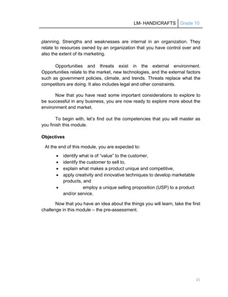 LM- HANDICRAFTS Grade 10
21
planning. Strengths and weaknesses are internal in an organization. They
relate to resources owned by an organization that you have control over and
also the extent of its marketing.
Opportunities and threats exist in the external environment.
Opportunities relate to the market, new technologies, and the external factors
such as government policies, climate, and trends. Threats replace what the
competitors are doing. It also includes legal and other constraints.
Now that you have read some important considerations to explore to
be successful in any business, you are now ready to explore more about the
environment and market.
To begin with, let’s find out the competencies that you will master as
you finish this module.
Objectives
At the end of this module, you are expected to:
 identify what is of ―value‖ to the customer,
 identify the customer to sell to,
 explain what makes a product unique and competitive,
 apply creativity and innovative techniques to develop marketable
products, and
 employ a unique selling proposition (USP) to a product
and/or service.
Now that you have an idea about the things you will learn, take the first
challenge in this module – the pre-assessment.
 