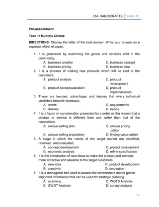 LM- HANDICRAFTS Grade 10
22
Pre-assessment
Task 1: Multiple Choice
DIRECTIONS: Choose the letter of the best answer. Write your answer on a
separate sheet of paper.
1. It is generated by examining the goods and services sold in the
community.
A. business creation C. business concept
B. business pricing D. business idea
2. It is a process of making new products which will be sold to the
customers.
A. product analysis C. product
development
B. product conceptualization D. product
implementation
3. These are luxuries, advantages and desires that every individual
considers beyond necessary.
A. wants C. requirements
B. desires D. needs
4. It is a factor or consideration presented by a seller as the reason that a
product or service is different from and better than that of the
competition.
A. unique selling plan C. unique pricing
policy
B. unique selling proposition D. finding value-added
5. A stage in which the needs of the target market are identified,
reviewed, and evaluated.
A. concept development C. project development
B. economic analysis D. refine specification
6. It is the introduction of new ideas to make the product and services
more attractive and saleable to the target customers.
A. new idea C. product development
B. creativity D. innovation
7. It is a managerial tool used to assess the environment and to gather
important information that can be used for strategic planning.
A. scanning C. WOTS Analysis
B. SWOT Analysis D. survey analysis
 