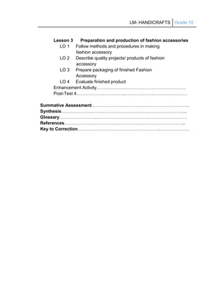 LM- HANDICRAFTS Grade 10
Lesson 3 Preparation and production of fashion accessories
LO 1 Follow methods and procedures in making
fashion accessory
LO 2 Describe quality projects/ products of fashion
accessory
LO 3 Prepare packaging of finished Fashion
Accessory
LO 4 Evaluate finished product
Enhancement Activity……………………………………………………
Post-Test 4…………………….……..……………………………………
Summative Assessment………………….……………………………………..
Synthesis……………………….………………………………………………...
Glossary…………………….…………………………………………………….
References……………….……………………………………………………...
Key to Correction………………………………………………..……………….
 