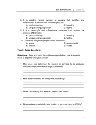 LM- HANDICRAFTS Grade 10
23
8. It is creating names, symbol, or designs that identifies and
differentiates a product from the other products.
A. product naming C. branding
B. unique selling proposition D. tagline
9. It is a meaningful and unforgettable statement that captures the
essence of the brand.
A. product naming C. branding
B. unique selling proposition D. tagline
10. These are things that people cannot live without.
A. wants C. requirements
B. desires D. needs
Task 2: Guide Questions:
Directions: Read and study the guide questions below. Use a separate
sheet of paper to write your answer.
1. How does one determine the product or services to be produced
and/or to be provided to the target customers?
________________________________________________________
________________________________________________________
________________________________________________________
2. How does one select an entrepreneurial activity?
________________________________________________________
________________________________________________________
________________________________________________________
3. When can one say that a certain product has ―value?‖
________________________________________________________
________________________________________________________
________________________________________________________
4. Does applying creativity to your product or services important? Why?
________________________________________________________
________________________________________________________
________________________________________________________
 