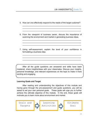 LM- HANDICRAFTS Grade 10
24
5. How can one effectively respond to the needs of the target customer?
________________________________________________________
________________________________________________________
________________________________________________________
6. From the viewpoint of business owner, discuss the importance of
scanning the environment and market in generating business ideas.
________________________________________________________
________________________________________________________
________________________________________________________
7. Using self-assessment, explain the level of your confidence in
formulating a business idea.
________________________________________________________
________________________________________________________
________________________________________________________
After all the guide questions are answered and skills have been
mastered, share insights/ideas with your classmates. Discuss your insights,
personal knowledge, and relevant experiences on the topic to make it more
exciting and engaging.
Learning Goals and Target
After reading and understanding the objectives of this module and
having gone through the pre-assessment and guide questions, you will be
asked to set your own personal goals. These goals will urge you to further
achieve the ultimate objective of this module. In the end, these goals will
motivate you to learn more about environment and market.
Goals and
Targets
Learning
Activities
Ultimate
Goal
 