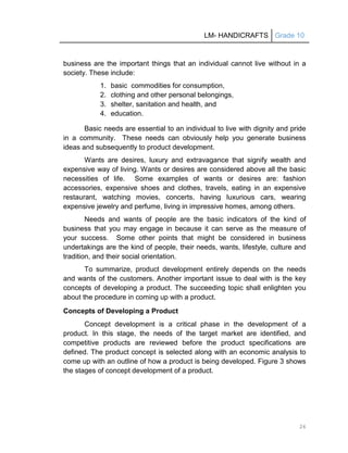 LM- HANDICRAFTS Grade 10
26
business are the important things that an individual cannot live without in a
society. These include:
1. basic commodities for consumption,
2. clothing and other personal belongings,
3. shelter, sanitation and health, and
4. education.
Basic needs are essential to an individual to live with dignity and pride
in a community. These needs can obviously help you generate business
ideas and subsequently to product development.
Wants are desires, luxury and extravagance that signify wealth and
expensive way of living. Wants or desires are considered above all the basic
necessities of life. Some examples of wants or desires are: fashion
accessories, expensive shoes and clothes, travels, eating in an expensive
restaurant, watching movies, concerts, having luxurious cars, wearing
expensive jewelry and perfume, living in impressive homes, among others.
Needs and wants of people are the basic indicators of the kind of
business that you may engage in because it can serve as the measure of
your success. Some other points that might be considered in business
undertakings are the kind of people, their needs, wants, lifestyle, culture and
tradition, and their social orientation.
To summarize, product development entirely depends on the needs
and wants of the customers. Another important issue to deal with is the key
concepts of developing a product. The succeeding topic shall enlighten you
about the procedure in coming up with a product.
Concepts of Developing a Product
Concept development is a critical phase in the development of a
product. In this stage, the needs of the target market are identified, and
competitive products are reviewed before the product specifications are
defined. The product concept is selected along with an economic analysis to
come up with an outline of how a product is being developed. Figure 3 shows
the stages of concept development of a product.
 